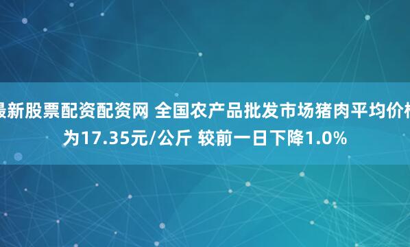 最新股票配资配资网 全国农产品批发市场猪肉平均价格为17.35元/公斤 较前一日下降1.0%