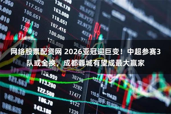 网络股票配资网 2026亚冠迎巨变！中超参赛3队或全换，成都蓉城有望成最大赢家
