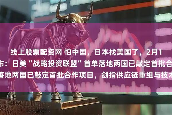 线上股票配资网 怕中国，日本找美国了，2月18日，高市早苗高调宣布：日美“战略投资联盟”首单落地两国已敲定首批合作项目，剑指供应链重组与技术围堵