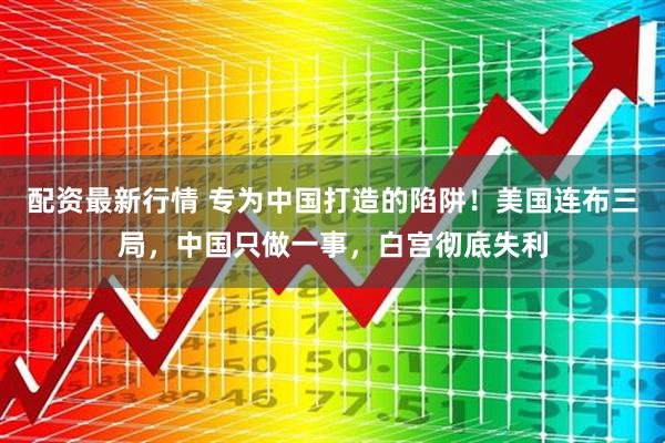 配资最新行情 专为中国打造的陷阱！美国连布三局，中国只做一事，白宫彻底失利