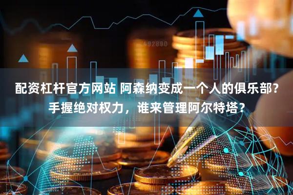 配资杠杆官方网站 阿森纳变成一个人的俱乐部？手握绝对权力，谁来管理阿尔特塔？