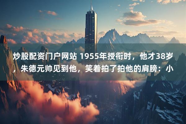 炒股配资门户网站 1955年授衔时，他才38岁，朱德元帅见到他，笑着拍了拍他的肩膀：小