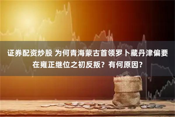 证券配资炒股 为何青海蒙古首领罗卜藏丹津偏要在雍正继位之初反叛？有何原因？