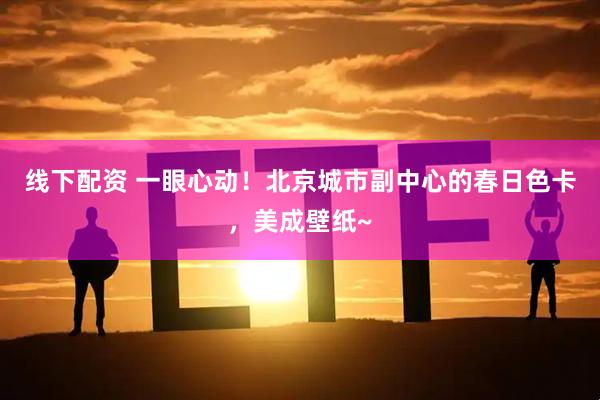 线下配资 一眼心动！北京城市副中心的春日色卡，美成壁纸~