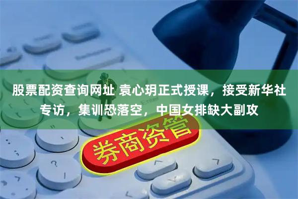 股票配资查询网址 袁心玥正式授课，接受新华社专访，集训恐落空，中国女排缺大副攻