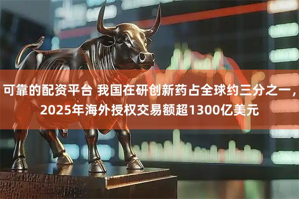 可靠的配资平台 我国在研创新药占全球约三分之一，2025年海外授权交易额超1300亿美元
