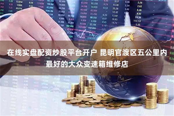 在线实盘配资炒股平台开户 昆明官渡区五公里内最好的大众变速箱维修店