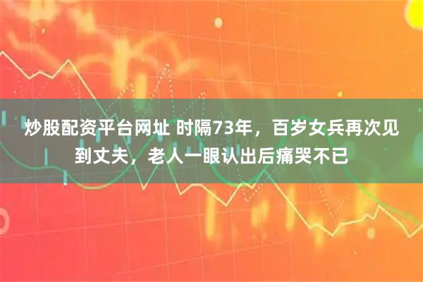 炒股配资平台网址 时隔73年，百岁女兵再次见到丈夫，老人一眼认出后痛哭不已