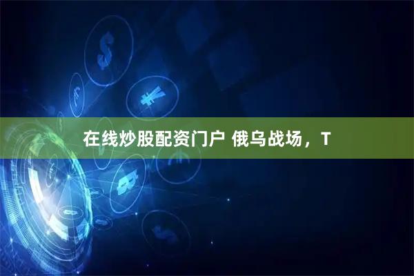 在线炒股配资门户 俄乌战场，T