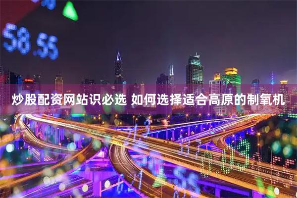 炒股配资网站识必选 如何选择适合高原的制氧机