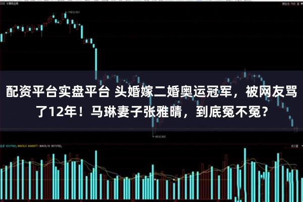配资平台实盘平台 头婚嫁二婚奥运冠军，被网友骂了12年！马琳妻子张雅晴，到底冤不冤？