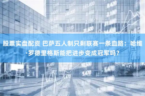 股票实盘配资 巴萨五人制只剩联赛一条血路：哈维·罗德里格斯能把进步变成冠军吗？