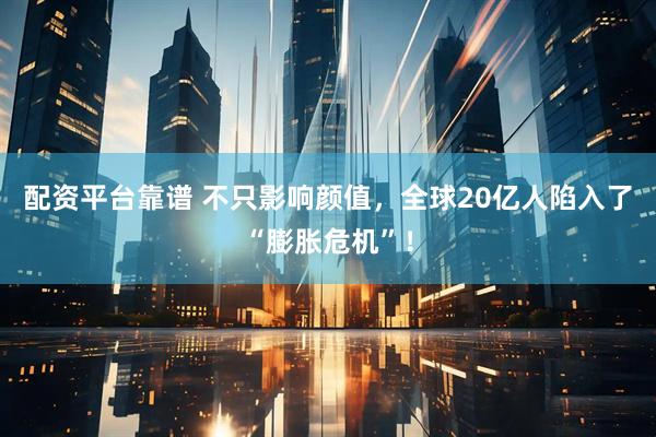 配资平台靠谱 不只影响颜值，全球20亿人陷入了“膨胀危机”！
