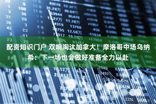 配资知识门户 双响淘汰加拿大！摩洛哥中场乌纳希：下一场也会做好准备全力以赴