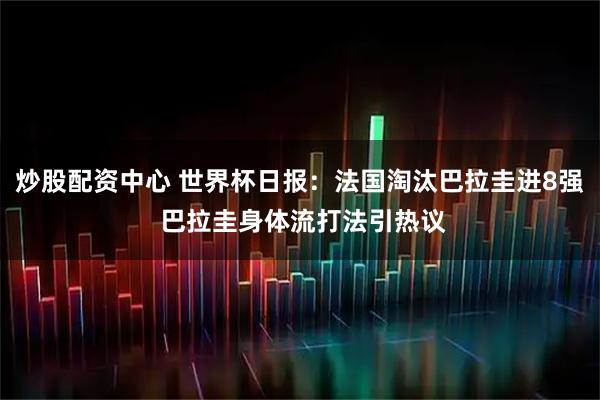 炒股配资中心 世界杯日报：法国淘汰巴拉圭进8强 巴拉圭身体流打法引热议