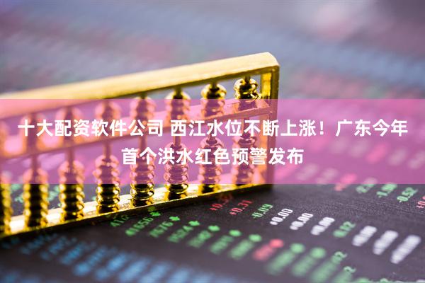 十大配资软件公司 西江水位不断上涨！广东今年首个洪水红色预警发布