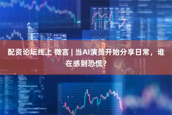 配资论坛线上 微言 | 当AI演员开始分享日常，谁在感到恐慌？