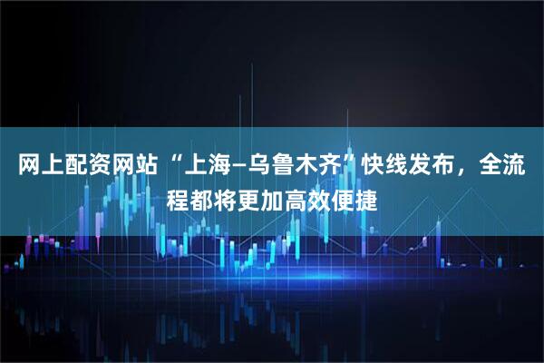 网上配资网站 “上海—乌鲁木齐”快线发布，全流程都将更加高效便捷